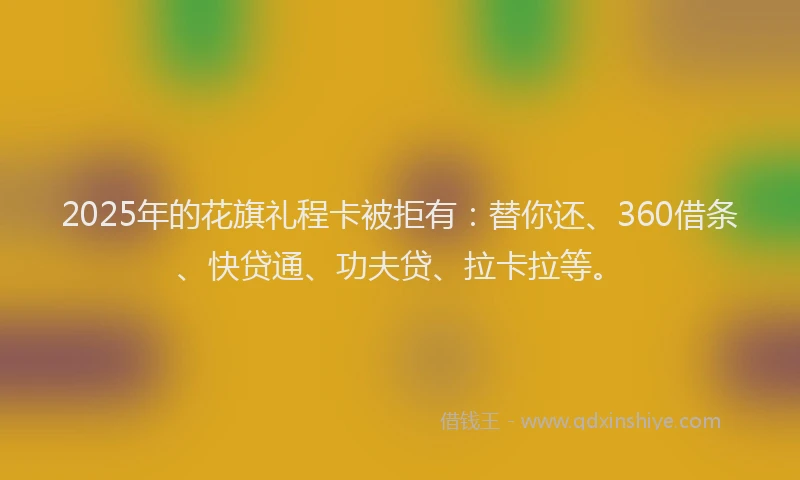 2025年的花旗礼程卡被拒有：替你还、360借条、快贷通、功夫贷、拉卡拉等。