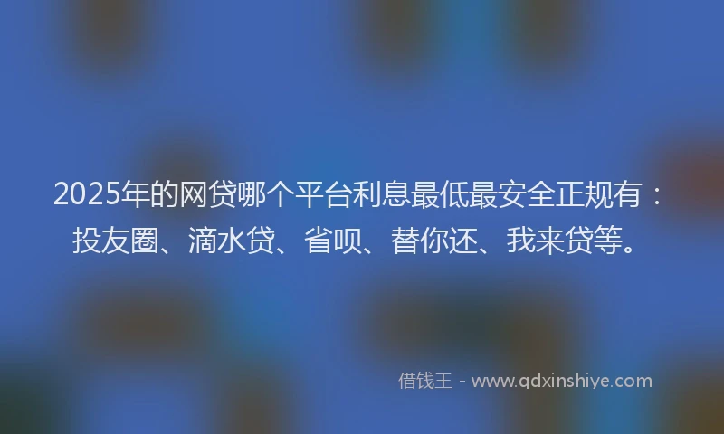 2025年的网贷哪个平台利息最低最安全正规有：投友圈、滴水贷、省呗、替你还、我来贷等。
