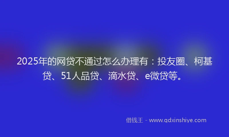 2025年的网贷不通过怎么办理有：投友圈、柯基贷、51人品贷、滴水贷、e微贷等。