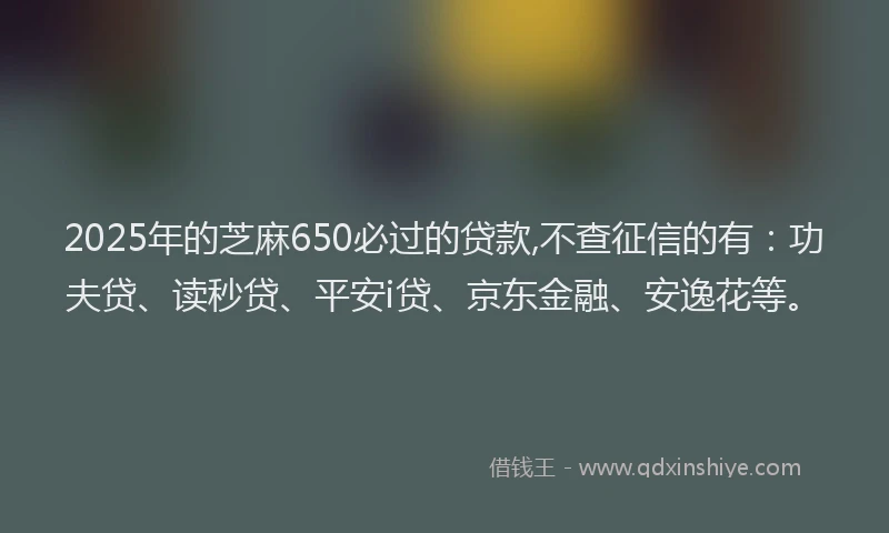 2025年的芝麻650必过的贷款,不查征信的有：功夫贷、读秒贷、平安i贷、京东金融、安逸花等。