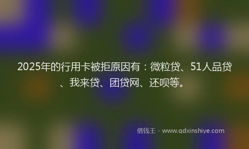 2025年的行用卡被拒原因有：微粒贷、51人品贷、我来贷、团贷网、还呗等。
