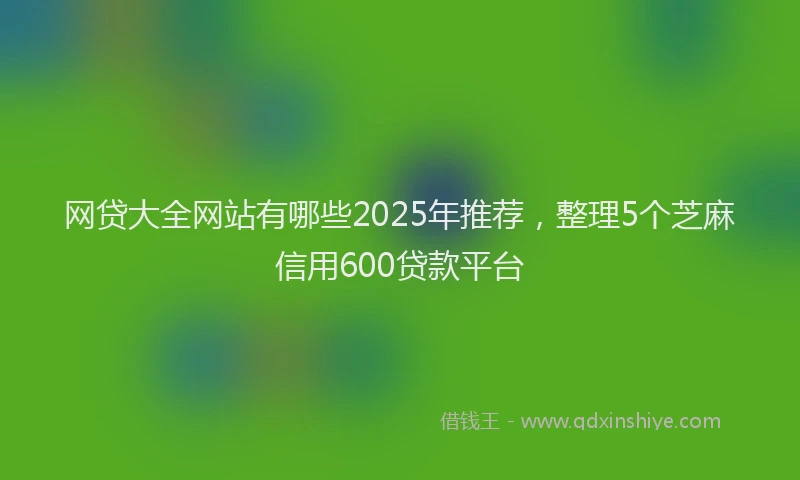 网贷大全网站有哪些2025年推荐，整理5个芝麻信用600贷款平台