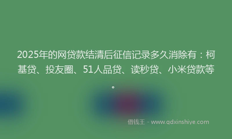 2025年的网贷款结清后征信记录多久消除有：柯基贷、投友圈、51人品贷、读秒贷、小米贷款等。