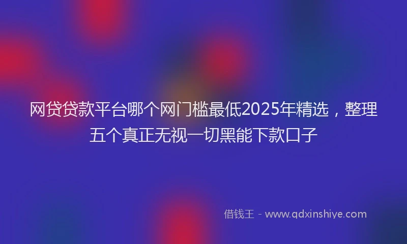 网贷贷款平台哪个网门槛最低2025年精选，整理五个真正无视一切黑能下款口子