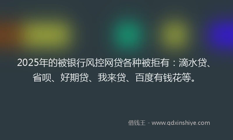 2025年的被银行风控网贷各种被拒有：滴水贷、省呗、好期贷、我来贷、百度有钱花等。