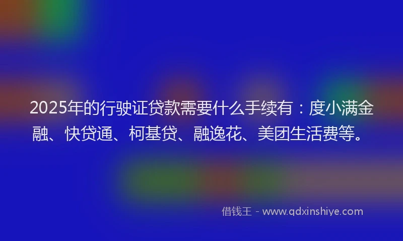 2025年的行驶证贷款需要什么手续有：度小满金融、快贷通、柯基贷、融逸花、美团生活费等。