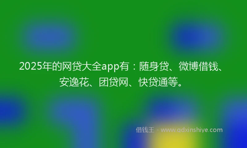 2025年的网贷大全app有：随身贷、微博借钱、安逸花、团贷网、快贷通等。