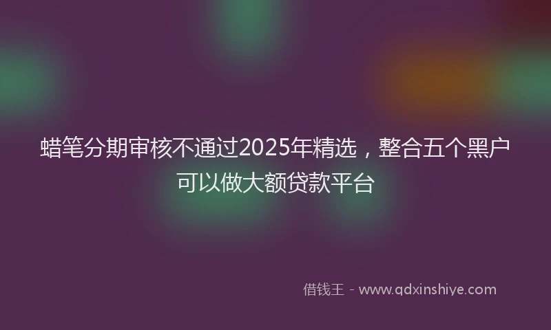 蜡笔分期审核不通过2025年精选，整合五个黑户可以做大额贷款平台