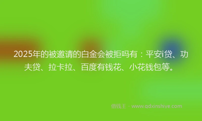 2025年的被邀请的白金会被拒吗有：平安i贷、功夫贷、拉卡拉、百度有钱花、小花钱包等。