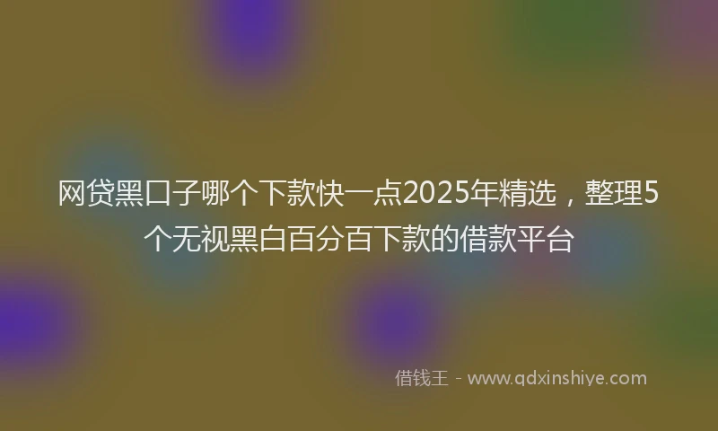 网贷黑口子哪个下款快一点2025年精选，整理5个无视黑白百分百下款的借款平台