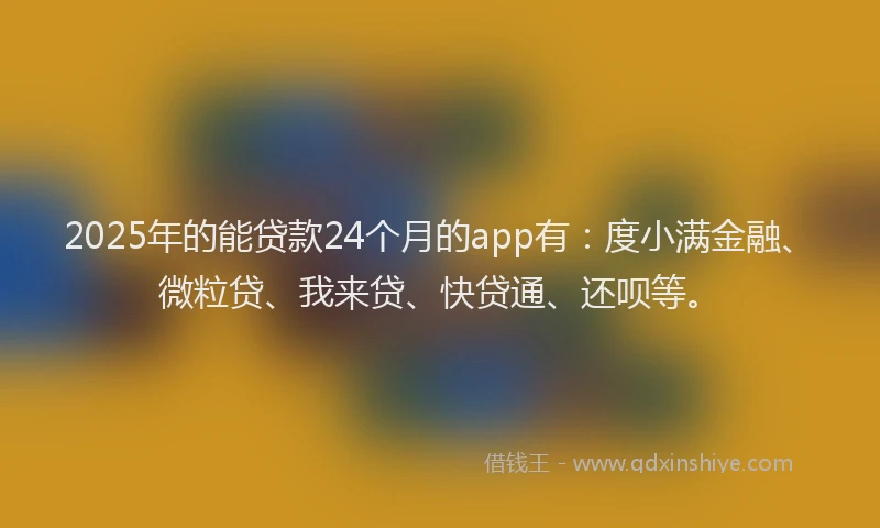 2025年的能贷款24个月的app有：度小满金融、微粒贷、我来贷、快贷通、还呗等。