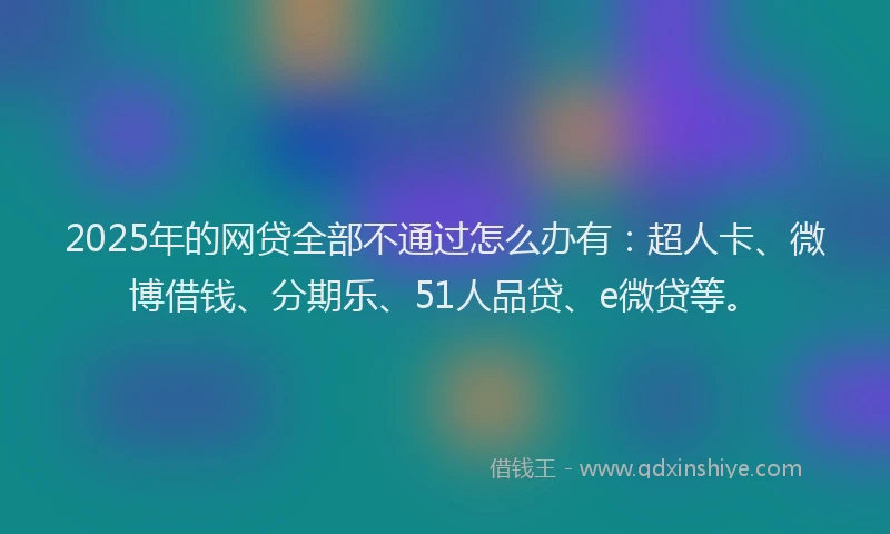 2025年的网贷全部不通过怎么办有：超人卡、微博借钱、分期乐、51人品贷、e微贷等。