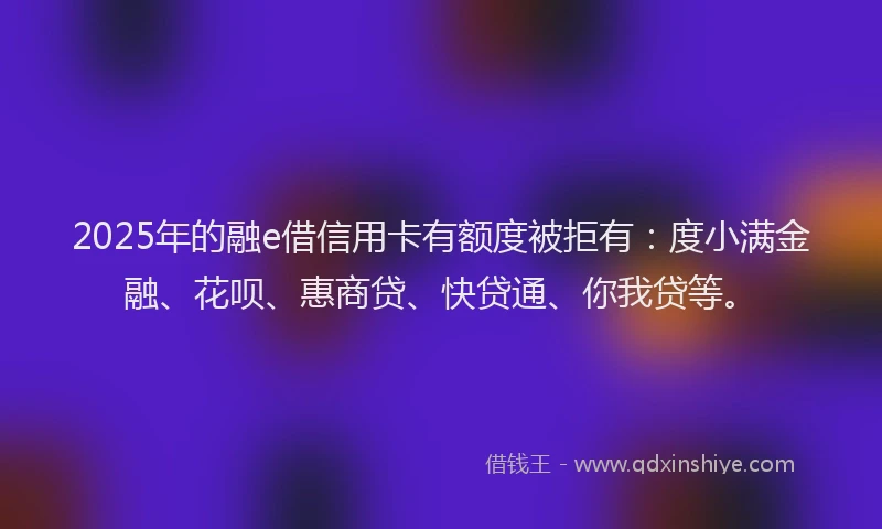 2025年的融e借信用卡有额度被拒有：度小满金融、花呗、惠商贷、快贷通、你我贷等。