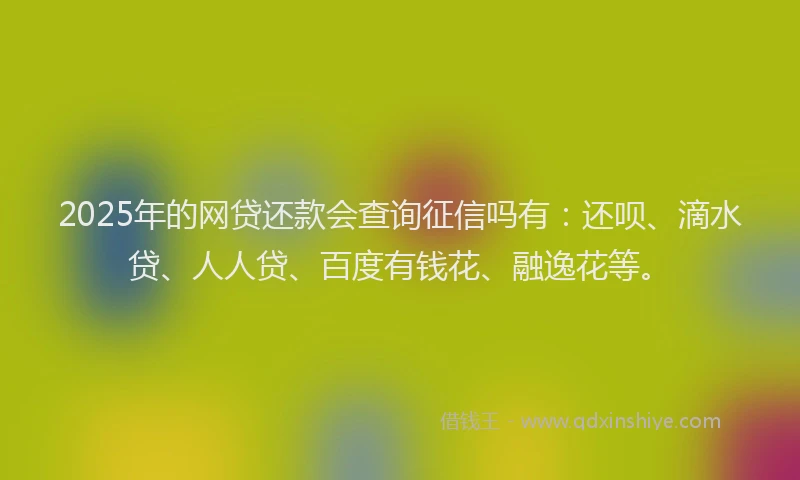 2025年的网贷还款会查询征信吗有：还呗、滴水贷、人人贷、百度有钱花、融逸花等。