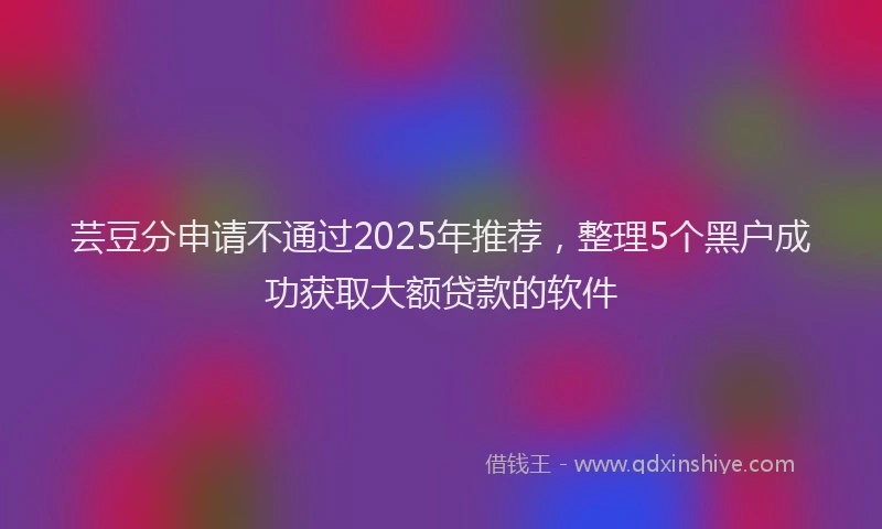 芸豆分申请不通过2025年推荐，整理5个黑户成功获取大额贷款的软件