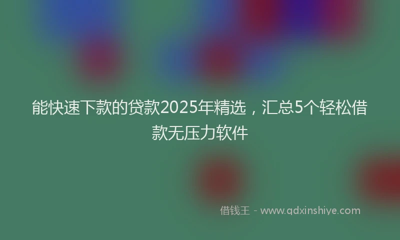 能快速下款的贷款2025年精选，汇总5个轻松借款无压力软件