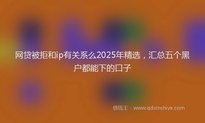 网贷被拒和ip有关系么2025年精选，汇总五个黑户都能下的口子