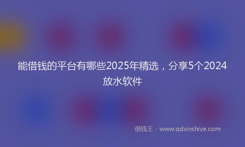 能借钱的平台有哪些2025年精选，分享5个2024放水软件