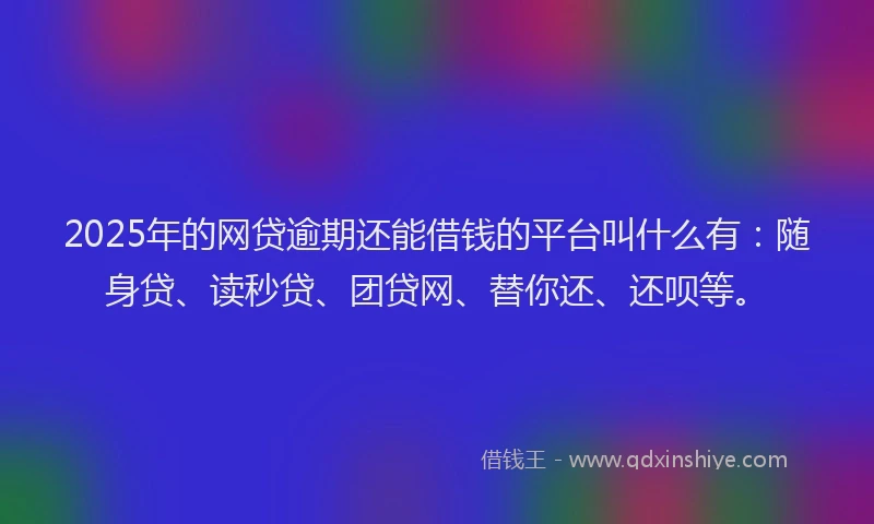 2025年的网贷逾期还能借钱的平台叫什么有：随身贷、读秒贷、团贷网、替你还、还呗等。