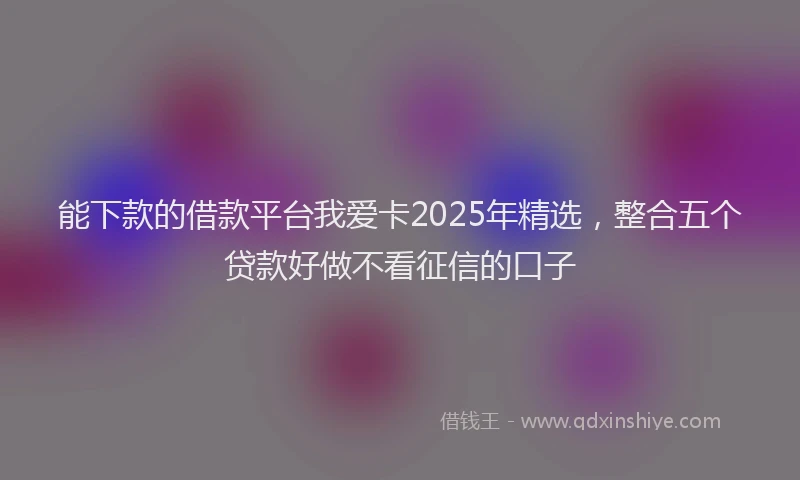 能下款的借款平台我爱卡2025年精选，整合五个贷款好做不看征信的口子