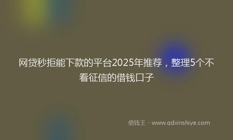 网贷秒拒能下款的平台2025年推荐，整理5个不看征信的借钱口子