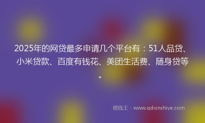2025年的网贷最多申请几个平台有：51人品贷、小米贷款、百度有钱花、美团生活费、随身贷等。