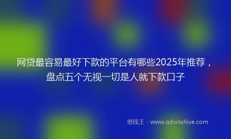 网贷最容易最好下款的平台有哪些2025年推荐，盘点五个无视一切是人就下款口子