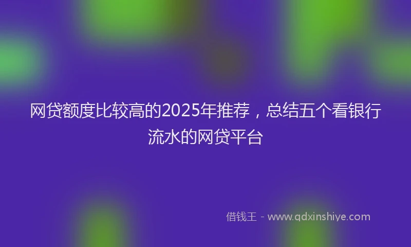 网贷额度比较高的2025年推荐，总结五个看银行流水的网贷平台