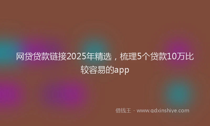 网贷贷款链接2025年精选，梳理5个贷款10万比较容易的app