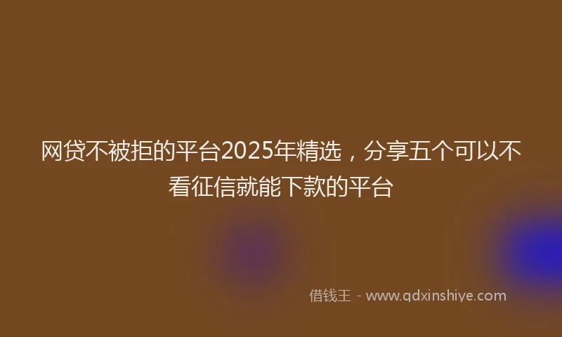 网贷不被拒的平台2025年精选，分享五个可以不看征信就能下款的平台