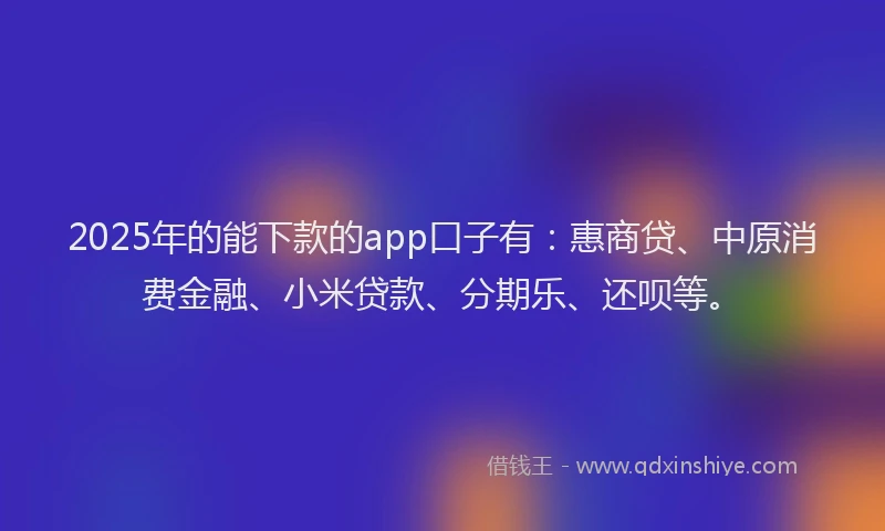 2025年的能下款的app口子有：惠商贷、中原消费金融、小米贷款、分期乐、还呗等。