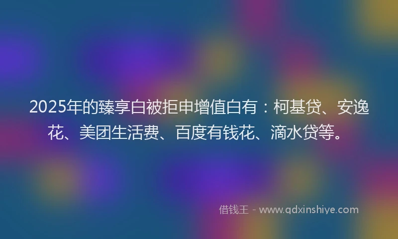 2025年的臻享白被拒申增值白有：柯基贷、安逸花、美团生活费、百度有钱花、滴水贷等。