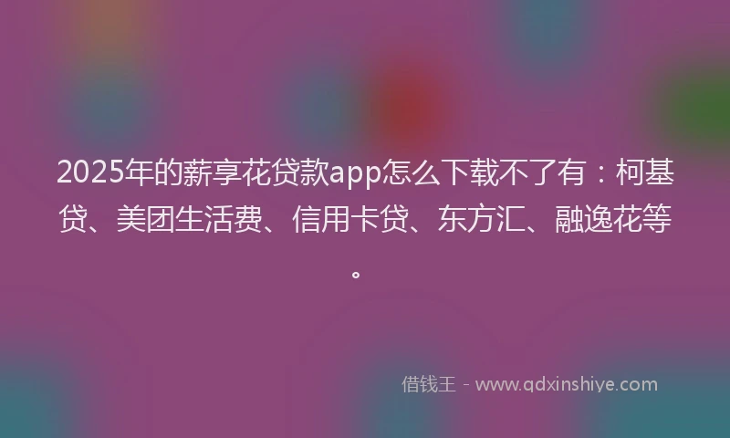 2025年的薪享花贷款app怎么下载不了有：柯基贷、美团生活费、信用卡贷、东方汇、融逸花等。