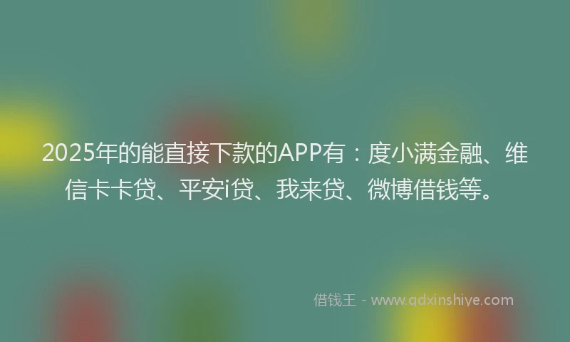2025年的能直接下款的APP有：度小满金融、维信卡卡贷、平安i贷、我来贷、微博借钱等。