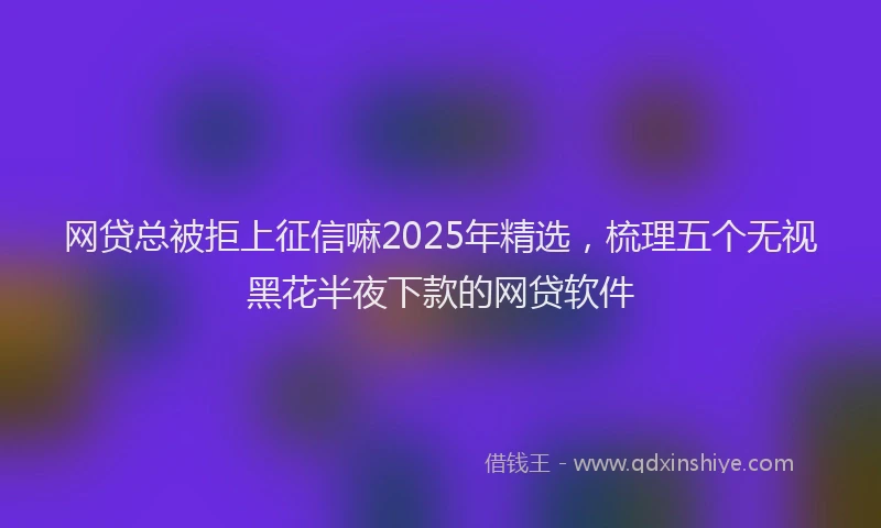 网贷总被拒上征信嘛2025年精选，梳理五个无视黑花半夜下款的网贷软件