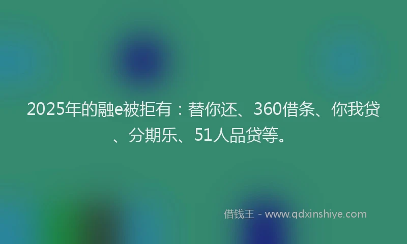 2025年的融e被拒有：替你还、360借条、你我贷、分期乐、51人品贷等。