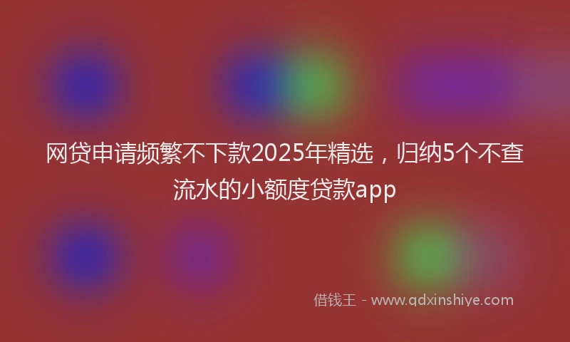 网贷申请频繁不下款2025年精选，归纳5个不查流水的小额度贷款app