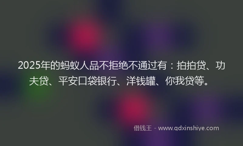 2025年的蚂蚁人品不拒绝不通过有：拍拍贷、功夫贷、平安口袋银行、洋钱罐、你我贷等。