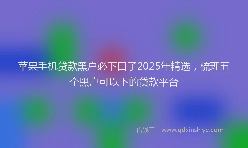 苹果手机贷款黑户必下口子2025年精选，梳理五个黑户可以下的贷款平台