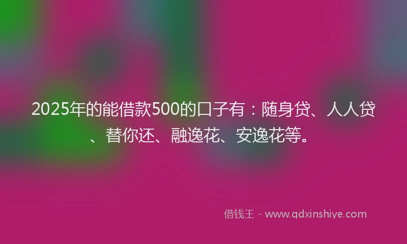 2025年的能借款500的口子有：随身贷、人人贷、替你还、融逸花、安逸花等。