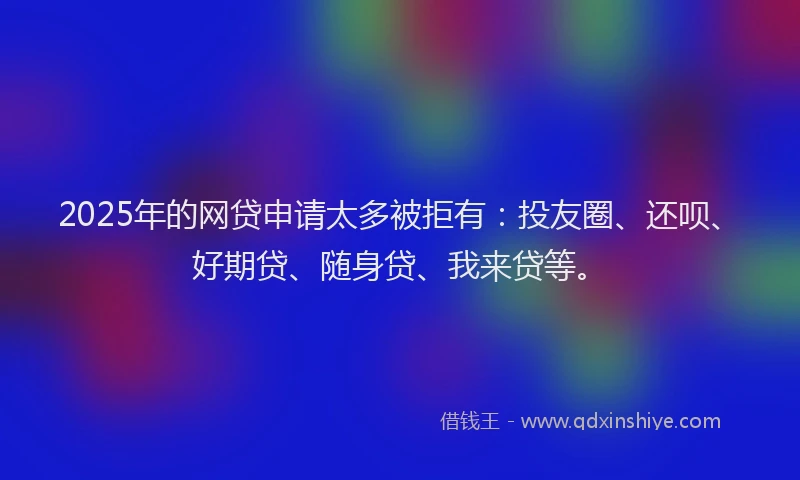 2025年的网贷申请太多被拒有：投友圈、还呗、好期贷、随身贷、我来贷等。