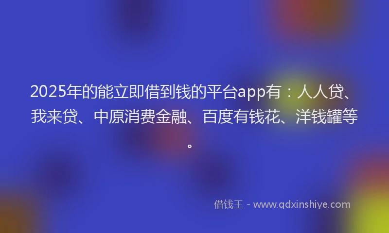 2025年的能立即借到钱的平台app有：人人贷、我来贷、中原消费金融、百度有钱花、洋钱罐等。