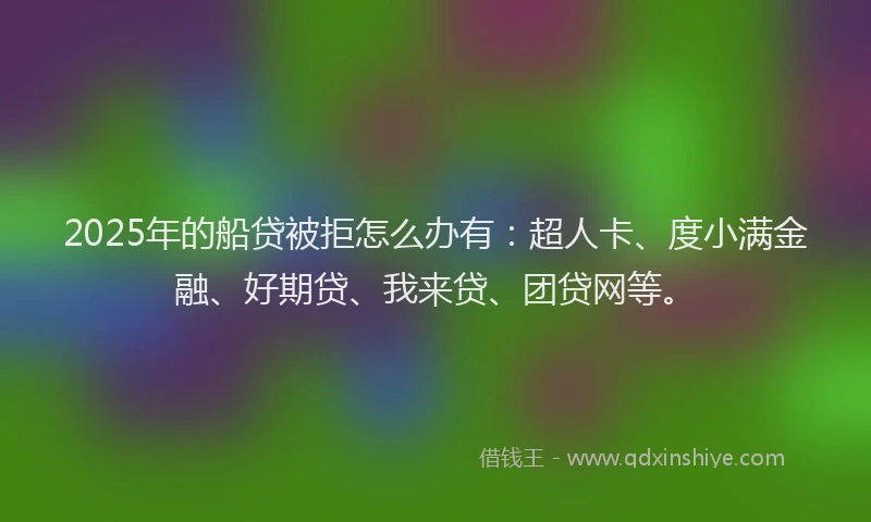 2025年的船贷被拒怎么办有：超人卡、度小满金融、好期贷、我来贷、团贷网等。
