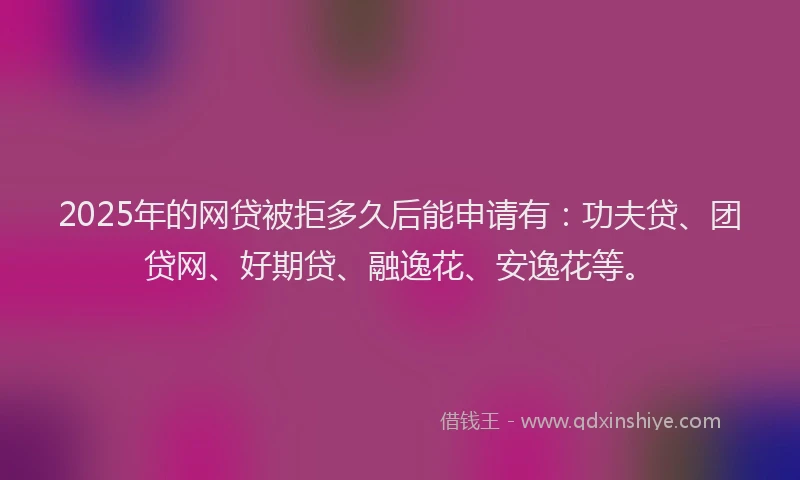 2025年的网贷被拒多久后能申请有：功夫贷、团贷网、好期贷、融逸花、安逸花等。