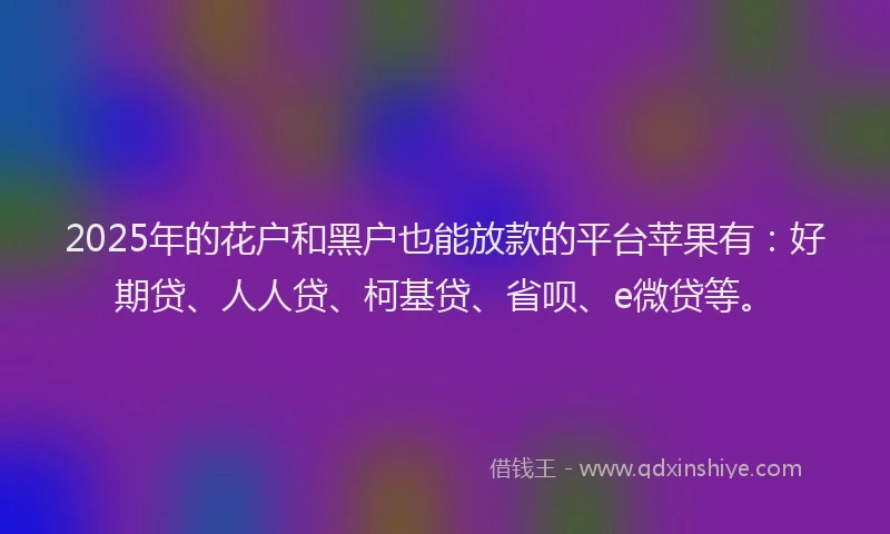 2025年的花户和黑户也能放款的平台苹果有：好期贷、人人贷、柯基贷、省呗、e微贷等。