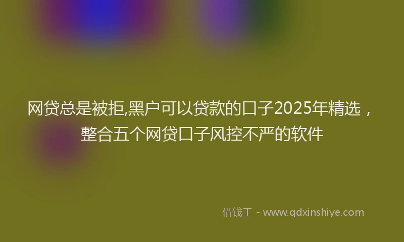 网贷总是被拒,黑户可以贷款的口子2025年精选，整合五个网贷口子风控不严的软件