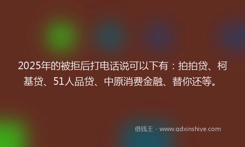 2025年的被拒后打电话说可以下有：拍拍贷、柯基贷、51人品贷、中原消费金融、替你还等。