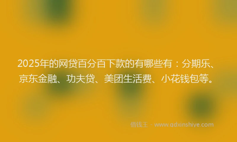 2025年的网贷百分百下款的有哪些有：分期乐、京东金融、功夫贷、美团生活费、小花钱包等。