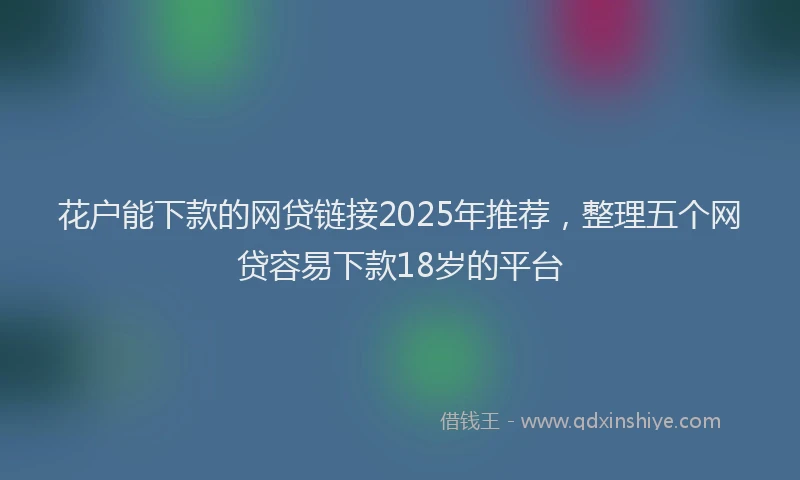 花户能下款的网贷链接2025年推荐，整理五个网贷容易下款18岁的平台