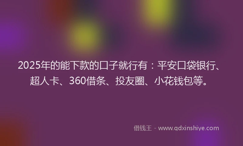 2025年的能下款的口子就行有：平安口袋银行、超人卡、360借条、投友圈、小花钱包等。